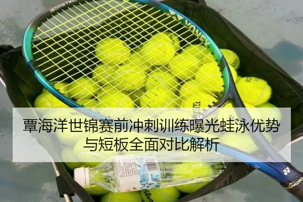覃海洋世锦赛前冲刺训练曝光蛙泳优势与短板全面对比解析